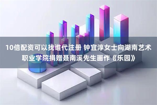 10倍配资可以找谁代注册 钟宜淳女士向湖南艺术职业学院捐赠聂南溪先生画作《乐园》