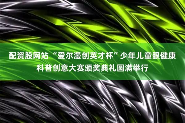配资股网站 “爱尔漫创英才杯”少年儿童眼健康科普创意大赛颁奖典礼圆满举行