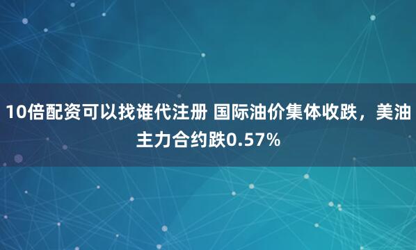 10倍配资可以找谁代注册 国际油价集体收跌，美油主力合约跌0.57%
