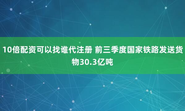 10倍配资可以找谁代注册 前三季度国家铁路发送货物30.3亿吨