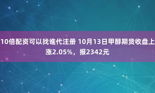 10倍配资可以找谁代注册 10月13日甲醇期货收盘上涨2.05%,报2342元