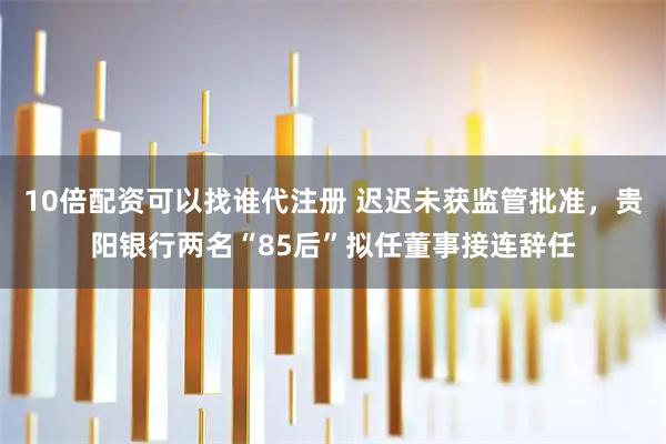 10倍配资可以找谁代注册 迟迟未获监管批准，贵阳银行两名“85后”拟任董事接连辞任