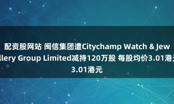 配资股网站 闽信集团遭Citychamp Watch & Jewellery Group Limited减持120万股 每股均价3.01港元