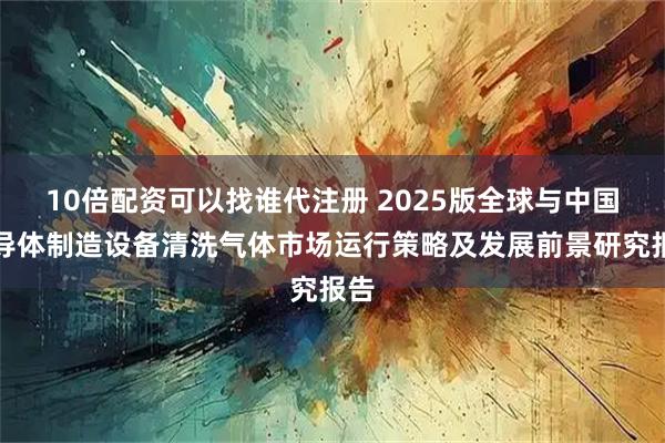 10倍配资可以找谁代注册 2025版全球与中国半导体制造设备清洗气体市场运行策略及发展前景研究报告