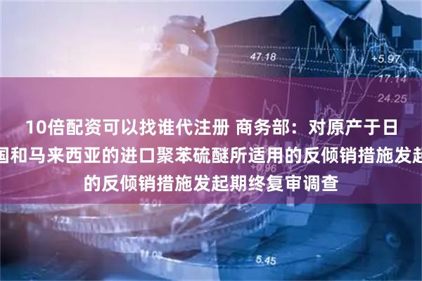 10倍配资可以找谁代注册 商务部：对原产于日本、美国、韩国和马来西亚的进口聚苯硫醚所适用的反倾销措施发起期终复审调查
