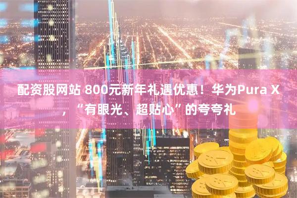 配资股网站 800元新年礼遇优惠！华为Pura X，“有眼光、超贴心”的夸夸礼