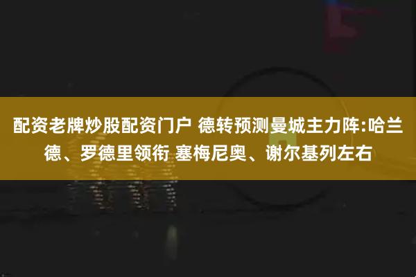 配资老牌炒股配资门户 德转预测曼城主力阵:哈兰德、罗德里领衔 塞梅尼奥、谢尔基列左右