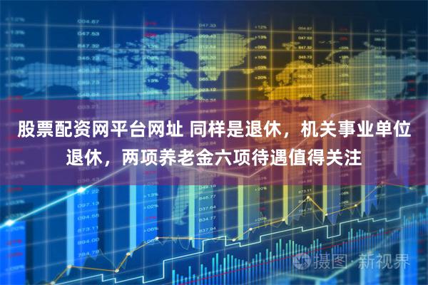 股票配资网平台网址 同样是退休，机关事业单位退休，两项养老金六项待遇值得关注