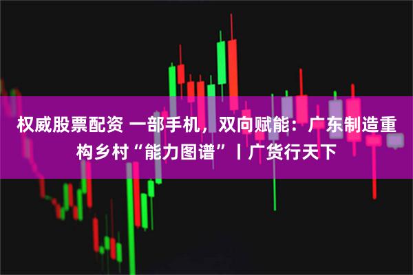 权威股票配资 一部手机，双向赋能：广东制造重构乡村“能力图谱”丨广货行天下