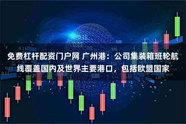 免费杠杆配资门户网 广州港：公司集装箱班轮航线覆盖国内及世界主要港口，包括欧盟国家