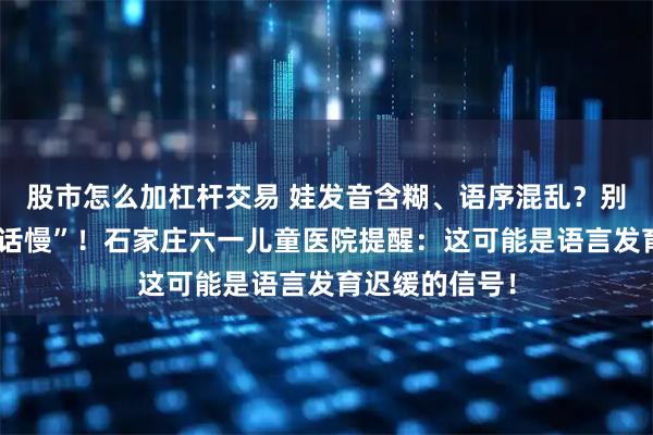 股市怎么加杠杆交易 娃发音含糊、语序混乱？别只当是“学说话慢”！石家庄六一儿童医院提醒：这可能是语言发育迟缓的信号！