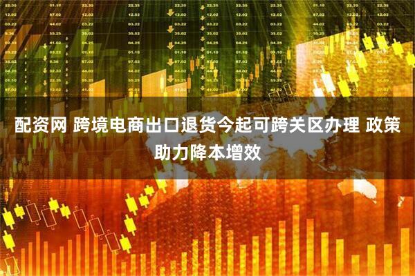 配资网 跨境电商出口退货今起可跨关区办理 政策助力降本增效