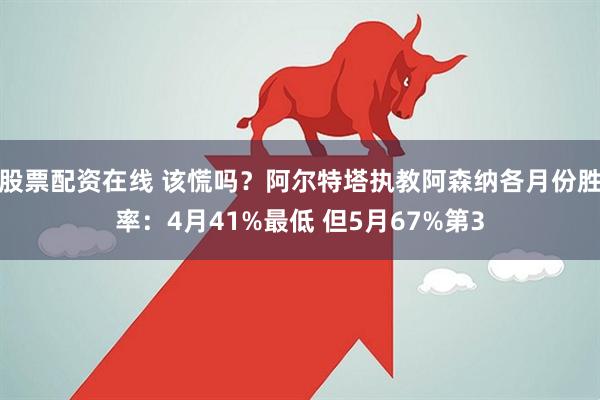 股票配资在线 该慌吗？阿尔特塔执教阿森纳各月份胜率：4月41%最低 但5月67%第3