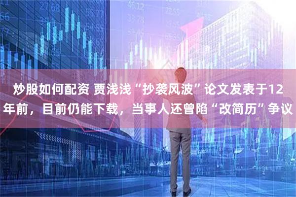 炒股如何配资 贾浅浅“抄袭风波”论文发表于12年前，目前仍能下载，当事人还曾陷“改简历”争议