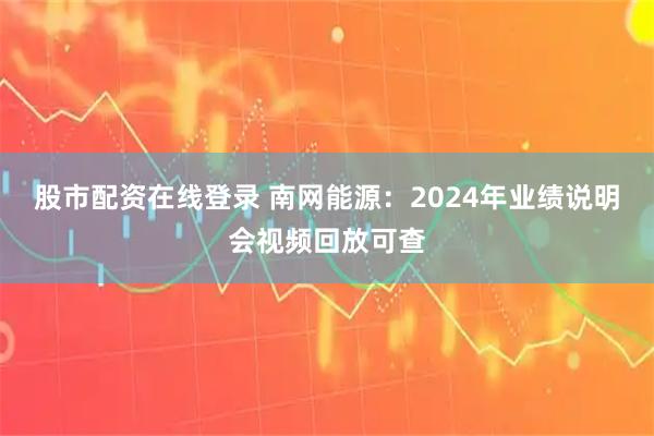 股市配资在线登录 南网能源：2024年业绩说明会视频回放可查