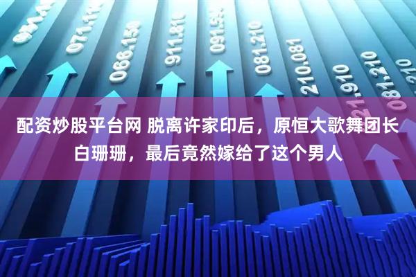 配资炒股平台网 脱离许家印后，原恒大歌舞团长白珊珊，最后竟然嫁给了这个男人