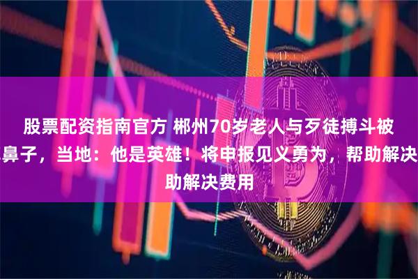 股票配资指南官方 郴州70岁老人与歹徒搏斗被咬掉鼻子，当地：他是英雄！将申报见义勇为，帮助解决费用