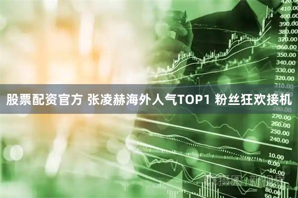 股票配资官方 张凌赫海外人气TOP1 粉丝狂欢接机