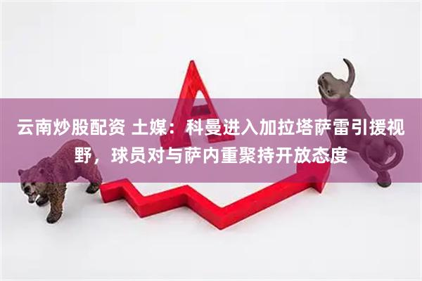 云南炒股配资 土媒：科曼进入加拉塔萨雷引援视野，球员对与萨内重聚持开放态度