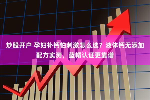 炒股开户 孕妇补钙怕刺激怎么选?液体钙无添加配方实测,蓝帽认证更靠谱