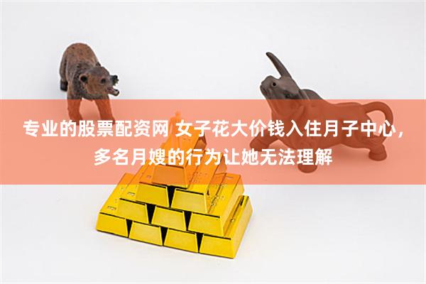专业的股票配资网 女子花大价钱入住月子中心,多名月嫂的行为让她无法理解