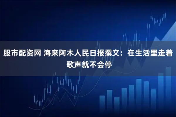 股市配资网 海来阿木人民日报撰文:在生活里走着 歌声就不会停