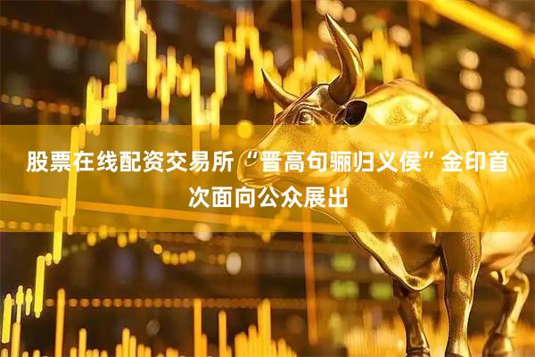 股票在线配资交易所 “晋高句骊归义侯”金印首次面向公众展出