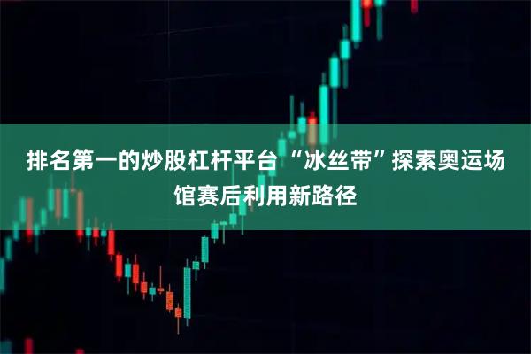 排名第一的炒股杠杆平台 “冰丝带”探索奥运场馆赛后利用新路径