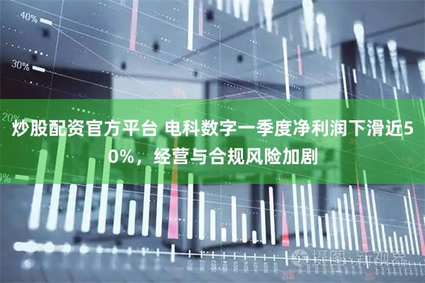 炒股配资官方平台 电科数字一季度净利润下滑近50%，经营与合规风险加剧