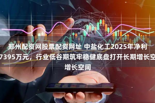 郑州配资网股票配资网址 中盐化工2025年净利润7395万元，行业低谷期筑牢稳健底盘打开长期增长空间
