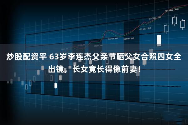 炒股配资平 63岁李连杰父亲节晒父女合照四女全出镜，长女竟长得像前妻！