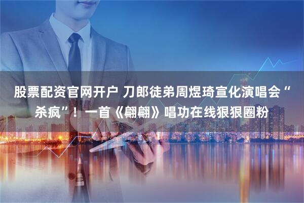 股票配资官网开户 刀郎徒弟周煜琦宣化演唱会“杀疯”！一首《翩翩》唱功在线狠狠圈粉